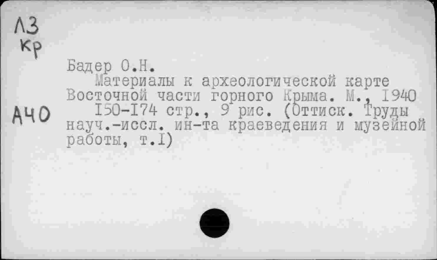 ﻿лз
к?
АЧО
Бадер О.Н.
Материалы к археологической карте Восточной части горного Крыма. М., 1940
I50-I74 стр., 9 рис. (Оттиск. Труды науч.-иссл. ин-та краеведения и музейной работы, т.1)